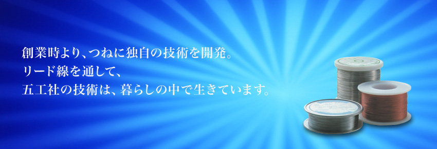 創業時より、つねに独自の技術を開発。 リード線を通して、 五工社の技術は、暮らしの中で生きています。